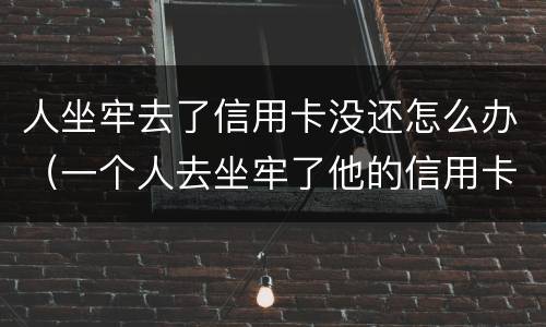 人坐牢去了信用卡没还怎么办（一个人去坐牢了他的信用卡没还怎么办）