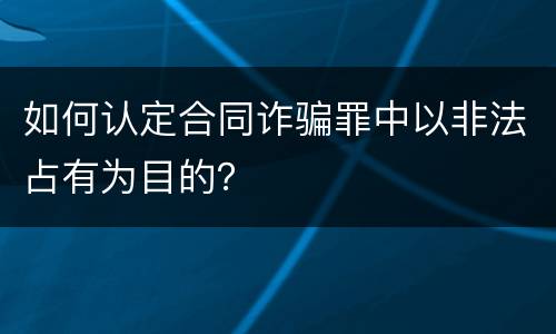 如何认定合同诈骗罪中以非法占有为目的？