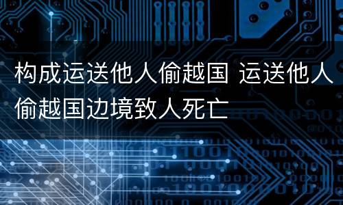 构成运送他人偷越国 运送他人偷越国边境致人死亡