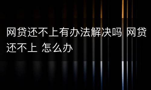 网贷还不上有办法解决吗 网贷还不上 怎么办