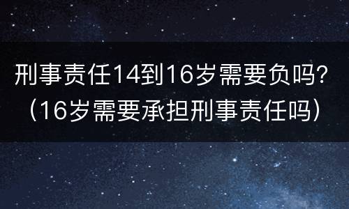 刑事责任14到16岁需要负吗？（16岁需要承担刑事责任吗）