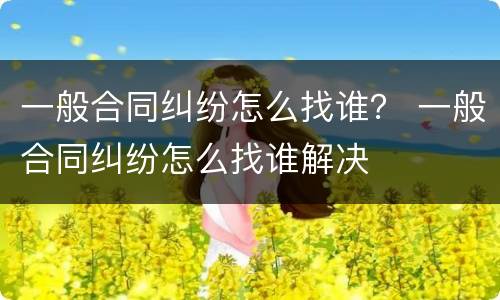一般合同纠纷怎么找谁？ 一般合同纠纷怎么找谁解决