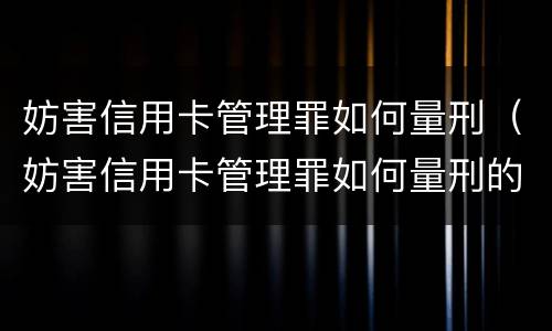 妨害信用卡管理罪如何量刑（妨害信用卡管理罪如何量刑的）
