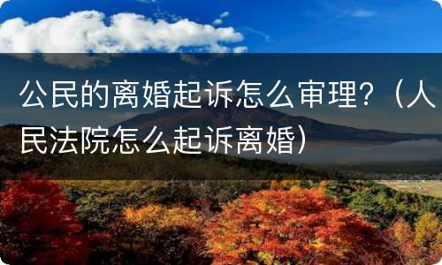 公民的离婚起诉怎么审理?（人民法院怎么起诉离婚）