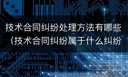 技术合同纠纷处理方法有哪些（技术合同纠纷属于什么纠纷）