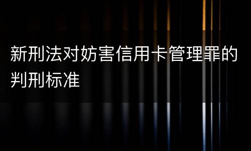新刑法对妨害信用卡管理罪的判刑标准