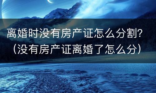 离婚时没有房产证怎么分割？（没有房产证离婚了怎么分）