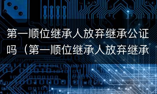 第一顺位继承人放弃继承公证吗（第一顺位继承人放弃继承权能否公证至第二顺位继承）