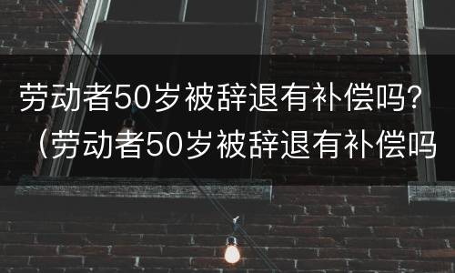 劳动者50岁被辞退有补偿吗？（劳动者50岁被辞退有补偿吗怎么算）