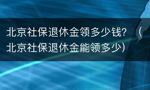 北京社保退休金领多少钱？（北京社保退休金能领多少）