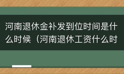 河南退休金补发到位时间是什么时候（河南退休工资什么时候补发）