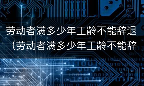 劳动者满多少年工龄不能辞退（劳动者满多少年工龄不能辞退工人）