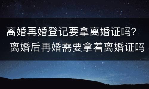 离婚再婚登记要拿离婚证吗？ 离婚后再婚需要拿着离婚证吗