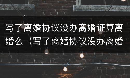 写了离婚协议没办离婚证算离婚么（写了离婚协议没办离婚证算离婚么嘛）