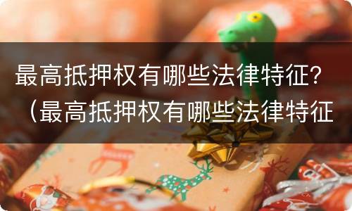 最高抵押权有哪些法律特征？（最高抵押权有哪些法律特征和义务）