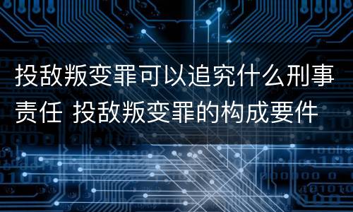 投敌叛变罪可以追究什么刑事责任 投敌叛变罪的构成要件