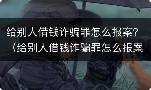 给别人借钱诈骗罪怎么报案？（给别人借钱诈骗罪怎么报案的）
