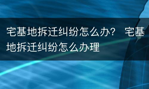 宅基地拆迁纠纷怎么办？ 宅基地拆迁纠纷怎么办理