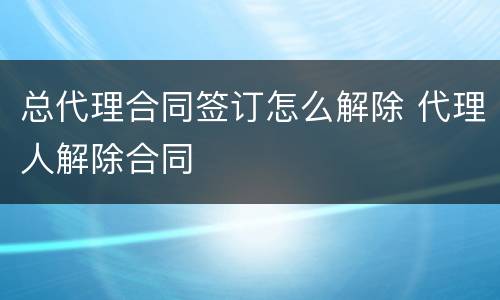 总代理合同签订怎么解除 代理人解除合同