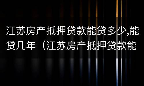 江苏房产抵押贷款能贷多少,能贷几年（江苏房产抵押贷款能贷多少,能贷几年）