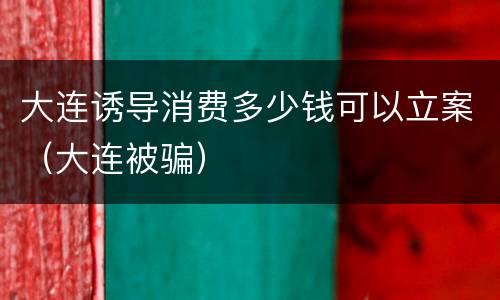 大连诱导消费多少钱可以立案（大连被骗）