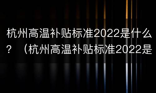 杭州高温补贴标准2022是什么？（杭州高温补贴标准2022是什么时候发）