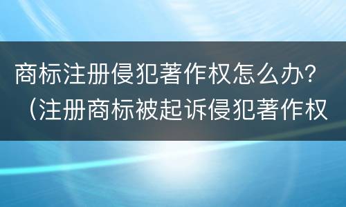 商标注册侵犯著作权怎么办？（注册商标被起诉侵犯著作权）
