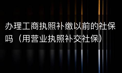 办理工商执照补缴以前的社保吗（用营业执照补交社保）