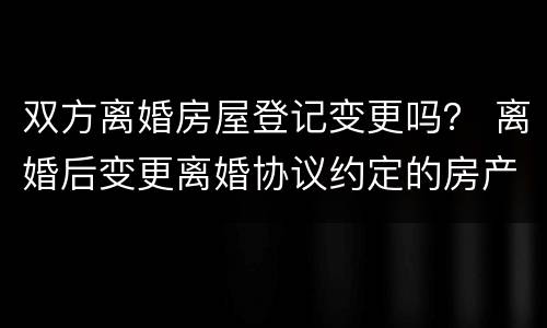 双方离婚房屋登记变更吗？ 离婚后变更离婚协议约定的房产