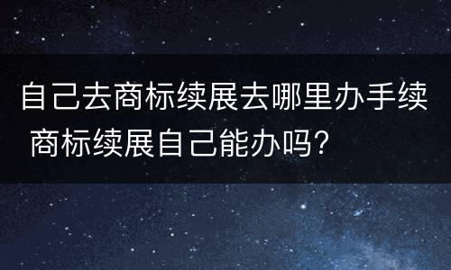 自己去商标续展去哪里办手续 商标续展自己能办吗?