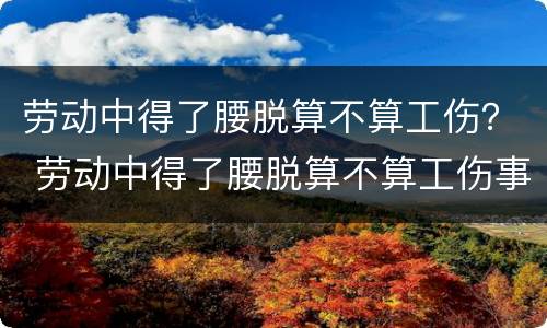 劳动中得了腰脱算不算工伤？ 劳动中得了腰脱算不算工伤事故