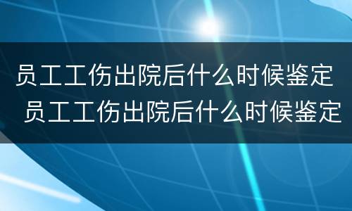 员工工伤出院后什么时候鉴定 员工工伤出院后什么时候鉴定伤残