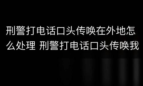 刑警打电话口头传唤在外地怎么处理 刑警打电话口头传唤我人在外地