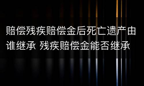 赔偿残疾赔偿金后死亡遗产由谁继承 残疾赔偿金能否继承