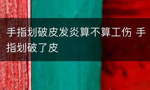 手指划破皮发炎算不算工伤 手指划破了皮