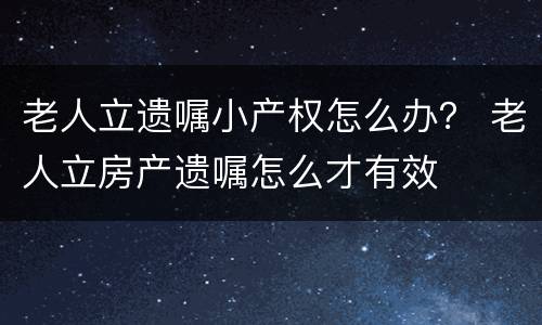 老人立遗嘱小产权怎么办？ 老人立房产遗嘱怎么才有效