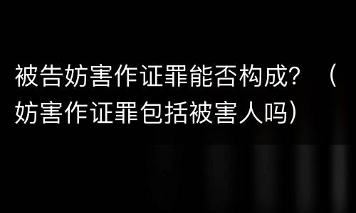 被告妨害作证罪能否构成？（妨害作证罪包括被害人吗）