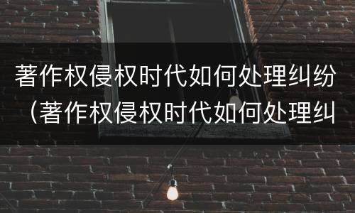 著作权侵权时代如何处理纠纷（著作权侵权时代如何处理纠纷案件）