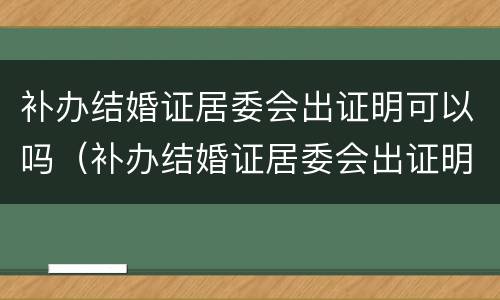 补办结婚证居委会出证明可以吗（补办结婚证居委会出证明可以吗怎么写）