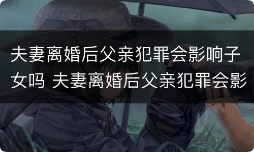 夫妻离婚后父亲犯罪会影响子女吗 夫妻离婚后父亲犯罪会影响子女吗知乎