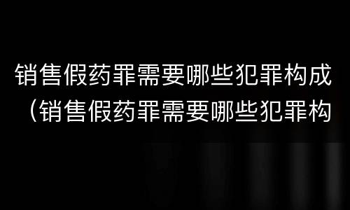 销售假药罪需要哪些犯罪构成（销售假药罪需要哪些犯罪构成条件）