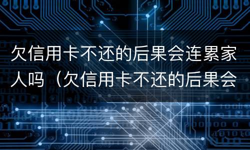 欠信用卡不还的后果会连累家人吗（欠信用卡不还的后果会连累家人吗怎么办）