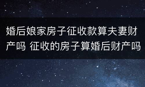 婚后娘家房子征收款算夫妻财产吗 征收的房子算婚后财产吗
