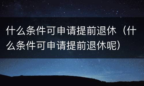 什么条件可申请提前退休（什么条件可申请提前退休呢）