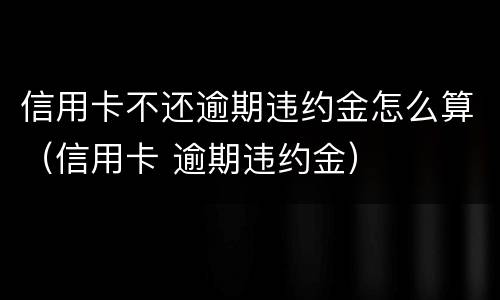 信用卡不还逾期违约金怎么算（信用卡 逾期违约金）