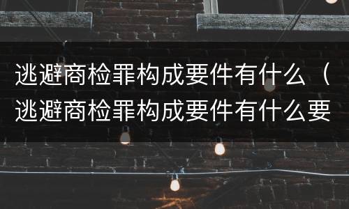 逃避商检罪构成要件有什么（逃避商检罪构成要件有什么要求）