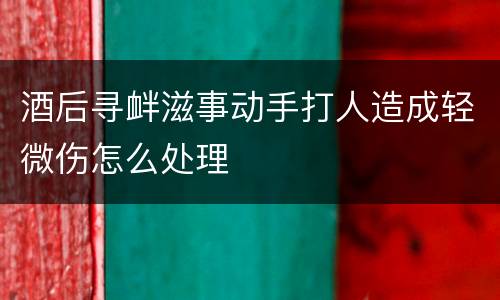 酒后寻衅滋事动手打人造成轻微伤怎么处理