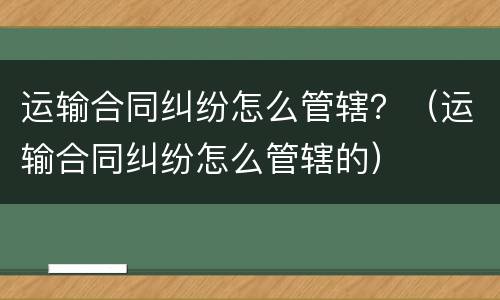 运输合同纠纷怎么管辖？（运输合同纠纷怎么管辖的）