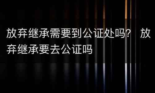 放弃继承需要到公证处吗？ 放弃继承要去公证吗