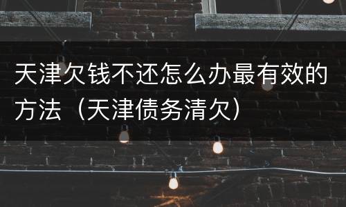 天津欠钱不还怎么办最有效的方法（天津债务清欠）